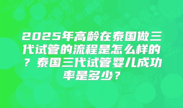 2025年高龄在泰国做三代试管的流程是怎么样的？泰国三代试管婴儿成功率是多少？