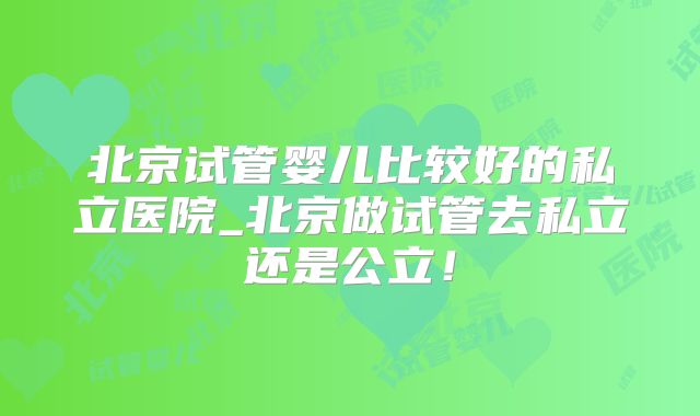 北京试管婴儿比较好的私立医院_北京做试管去私立还是公立！