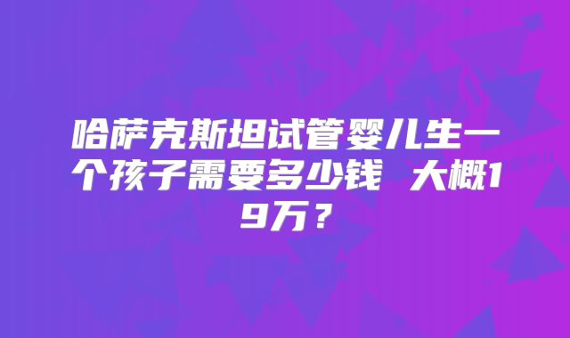 哈萨克斯坦试管婴儿生一个孩子需要多少钱 大概19万？