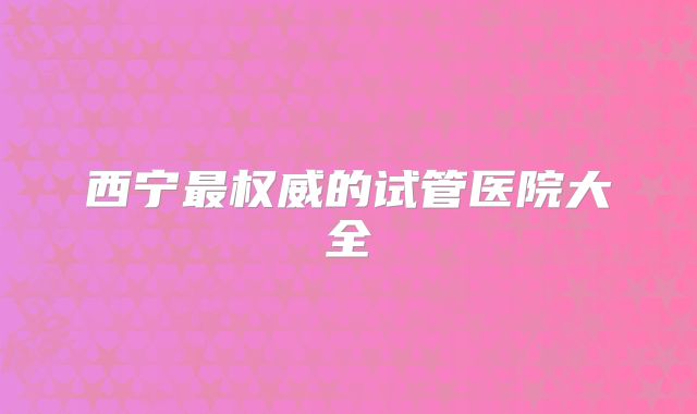 西宁最权威的试管医院大全