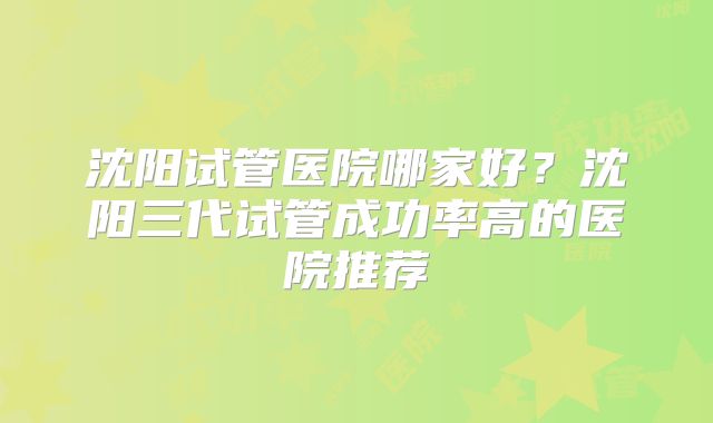 沈阳试管医院哪家好？沈阳三代试管成功率高的医院推荐