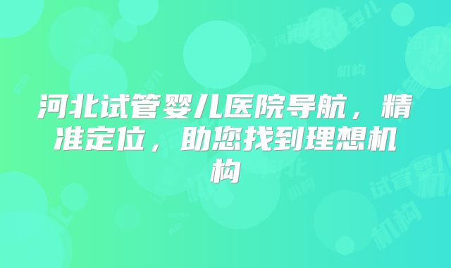 河北试管婴儿医院导航,精准定位,助您找到理想机构