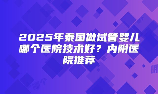 2025年泰国做试管婴儿哪个医院技术好？内附医院推荐