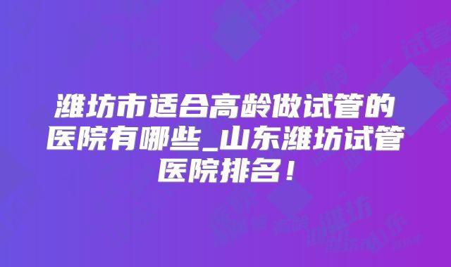 潍坊市适合高龄做试管的医院有哪些_山东潍坊试管医院排名！