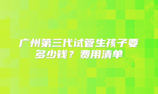 广州第三代试管生孩子要多少钱？费用清单