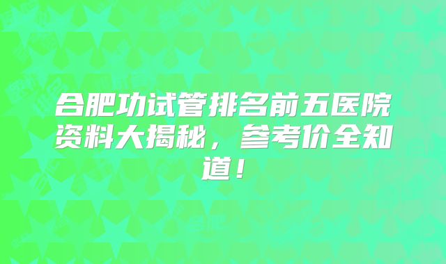 合肥功试管排名前五医院资料大揭秘，参考价全知道！