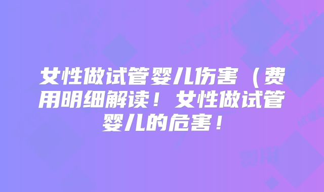 女性做试管婴儿伤害（费用明细解读！女性做试管婴儿的危害！