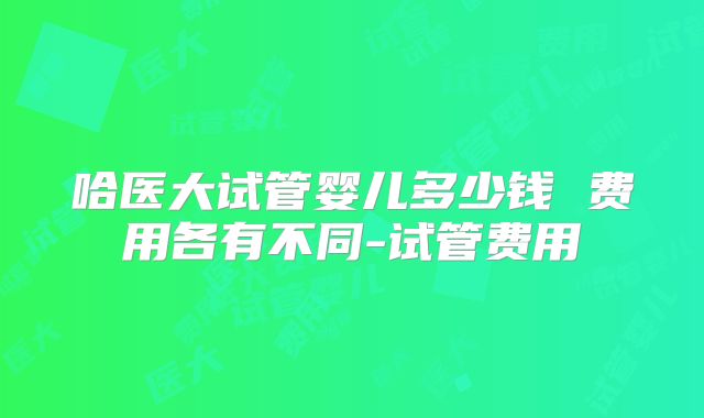哈医大试管婴儿多少钱 费用各有不同-试管费用