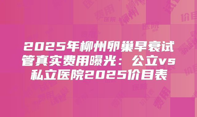 2025年柳州卵巢早衰试管真实费用曝光：公立vs私立医院2025价目表