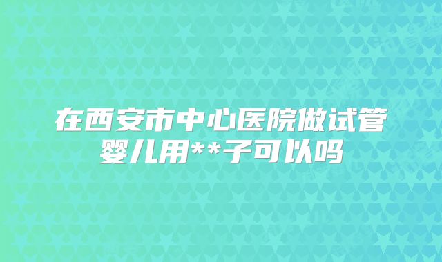 在西安市中心医院做试管婴儿用**子可以吗