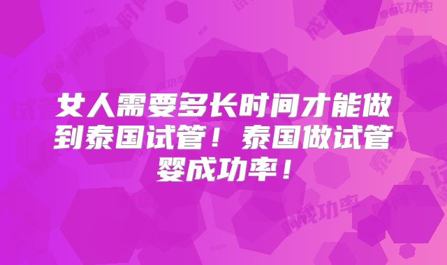 女人需要多长时间才能做到泰国试管！泰国做试管婴成功率！