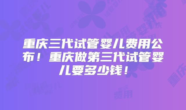 重庆三代试管婴儿费用公布！重庆做第三代试管婴儿要多少钱！