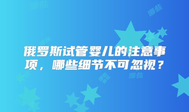 俄罗斯试管婴儿的注意事项，哪些细节不可忽视？