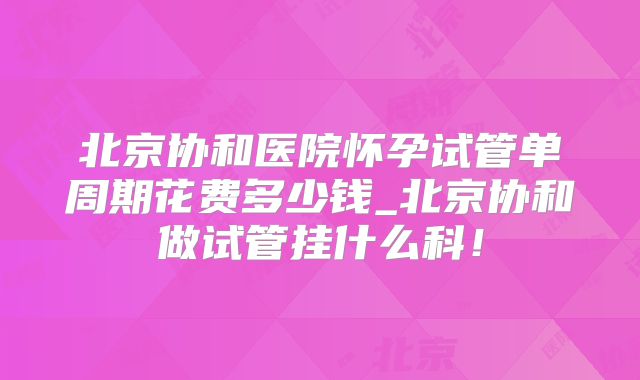 北京协和医院怀孕试管单周期花费多少钱_北京协和做试管挂什么科！