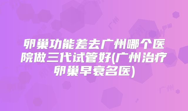 卵巢功能差去广州哪个医院做三代试管好(广州治疗卵巢早衰名医)
