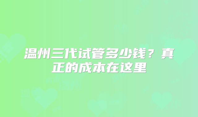 温州三代试管多少钱？真正的成本在这里