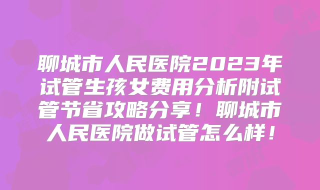 聊城市人民医院2023年试管生孩女费用分析附试管节省攻略分享！聊城市人民医院做试管怎么样！