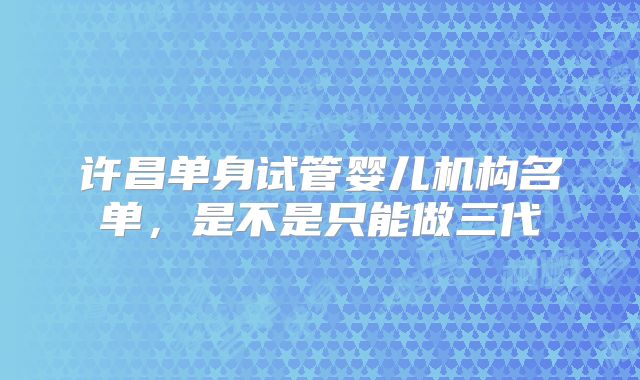 许昌单身试管婴儿机构名单，是不是只能做三代