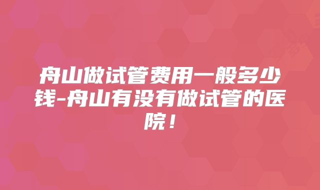 舟山做试管费用一般多少钱-舟山有没有做试管的医院！