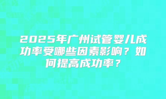 2025年广州试管婴儿成功率受哪些因素影响?如何提高成功率?