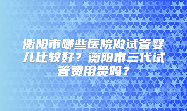 衡阳市哪些医院做试管婴儿比较好？衡阳市三代试管费用贵吗？