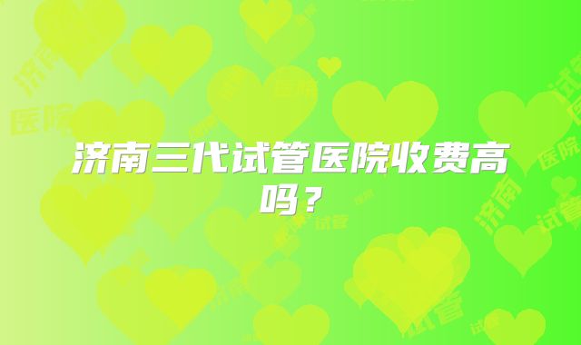 济南三代试管医院收费高吗？