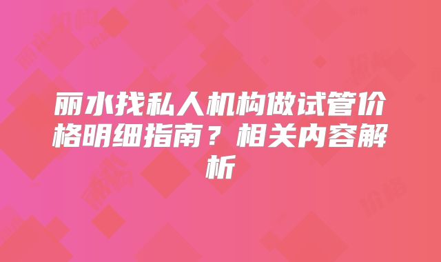 丽水找私人机构做试管价格明细指南？相关内容解析