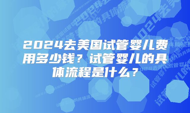 2024去美国试管婴儿费用多少钱？试管婴儿的具体流程是什么？