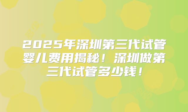 2025年深圳第三代试管婴儿费用揭秘！深圳做第三代试管多少钱！