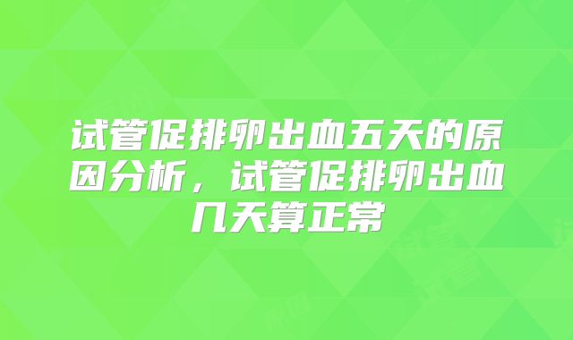 试管促排卵出血五天的原因分析，试管促排卵出血几天算正常