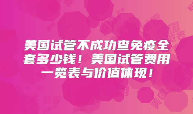 美国试管不成功查免疫全套多少钱！美国试管费用一览表与价值体现！