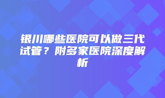 银川哪些医院可以做三代试管？附多家医院深度解析