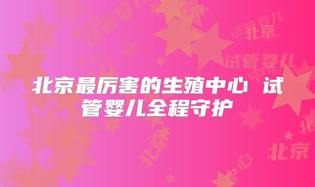 北京最厉害的生殖中心 试管婴儿全程守护