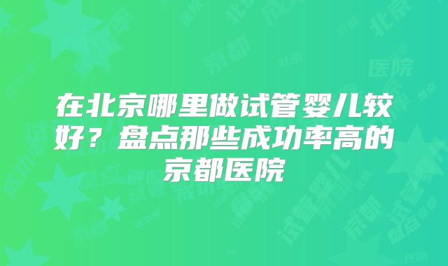 在北京哪里做试管婴儿较好？盘点那些成功率高的京都医院