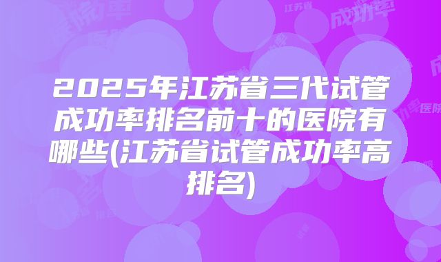 2025年江苏省三代试管成功率排名前十的医院有哪些(江苏省试管成功率高排名)
