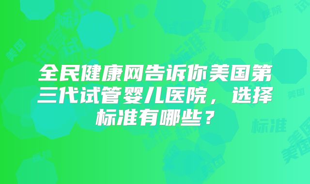 全民健康网告诉你美国第三代试管婴儿医院，选择标准有哪些？