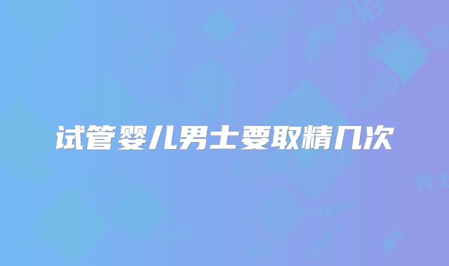 试管婴儿男士要取精几次