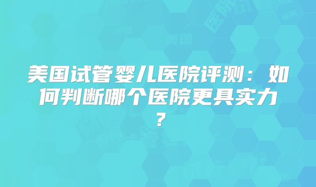 美国试管婴儿医院评测:如何判断哪个医院更具实力?