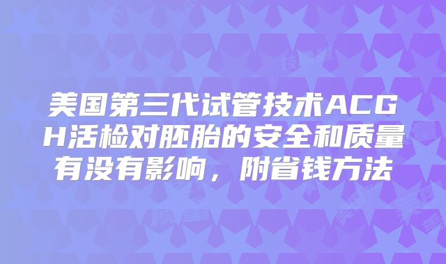 美国第三代试管技术ACGH活检对胚胎的安全和质量有没有影响，附省钱方法