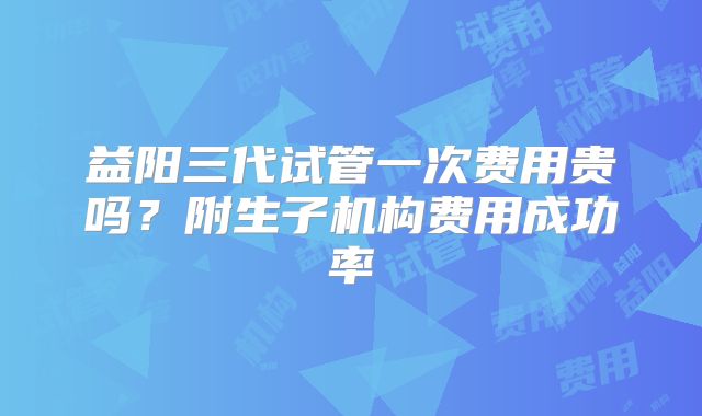 益阳三代试管一次费用贵吗?附生子机构费用成功率