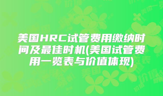 美国HRC试管费用缴纳时间及最佳时机(美国试管费用一览表与价值体现)