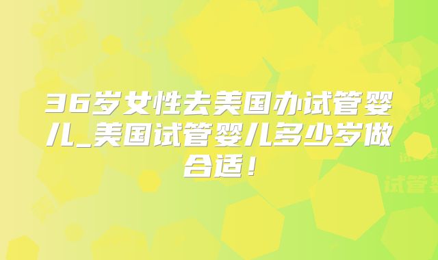 36岁女性去美国办试管婴儿_美国试管婴儿多少岁做合适!