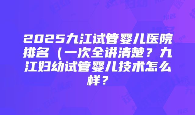2025九江试管婴儿医院排名（一次全讲清楚？九江妇幼试管婴儿技术怎么样？