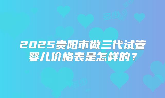 2025贵阳市做三代试管婴儿价格表是怎样的？