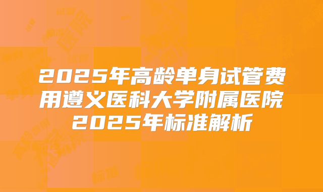 2025年高龄单身试管费用遵义医科大学附属医院2025年标准解析