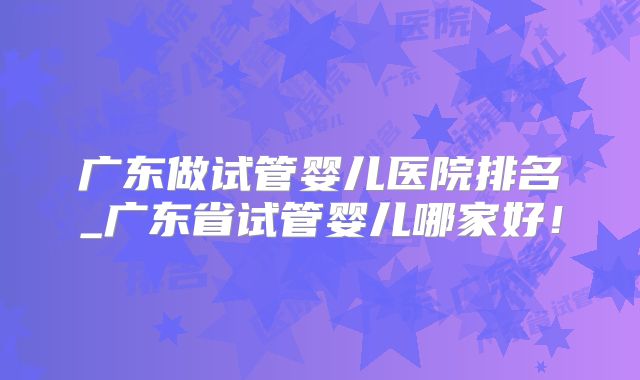 广东做试管婴儿医院排名_广东省试管婴儿哪家好！