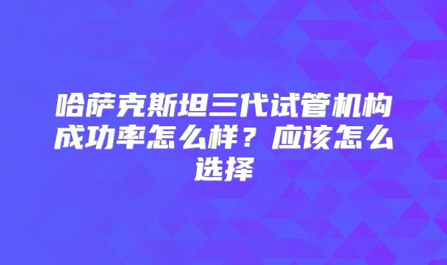 哈萨克斯坦三代试管机构成功率怎么样？应该怎么选择