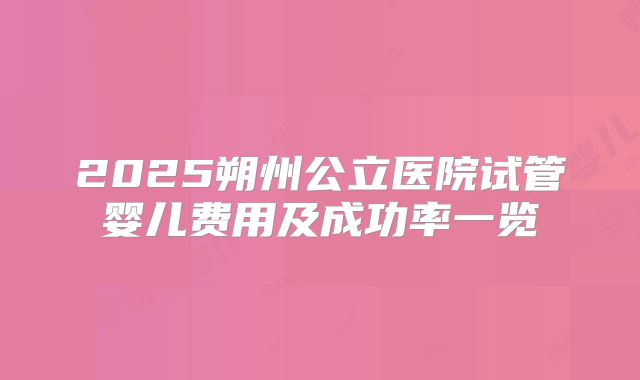 2025朔州公立医院试管婴儿费用及成功率一览