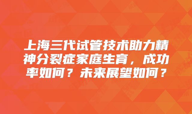 上海三代试管技术助力精神分裂症家庭生育，成功率如何？未来展望如何？