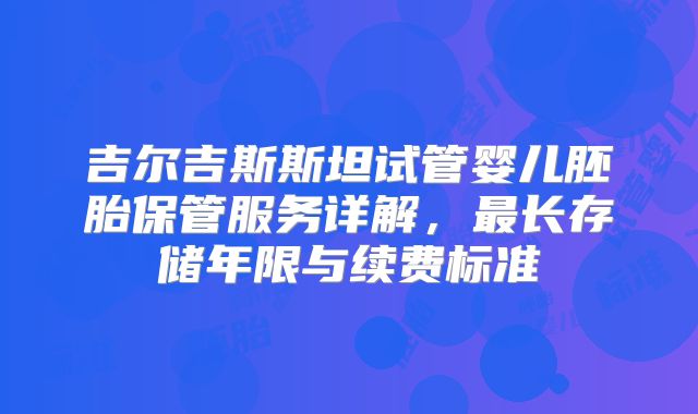 吉尔吉斯斯坦试管婴儿胚胎保管服务详解,最长存储年限与续费标准